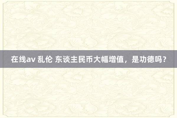 在线av 乱伦 东谈主民币大幅增值,是功德吗?