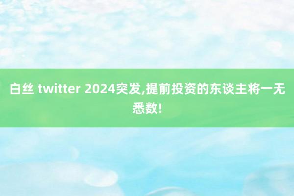 白丝 twitter 2024突发,提前投资的东谈主将一无悉数!