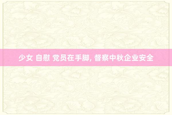 少女 自慰 党员在手脚， 督察中秋企业安全