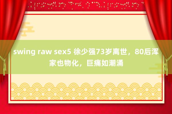 swing raw sex5 徐少强73岁离世，80后浑家也物化，巨痛如潮涌