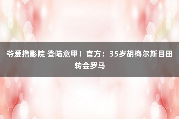 爷爱撸影院 登陆意甲!官方:35岁胡梅尔斯目田转会罗马