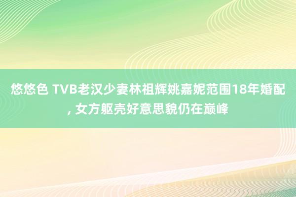 悠悠色 TVB老汉少妻林祖辉姚嘉妮范围18年婚配， 女方躯壳好意思貌仍在巅峰