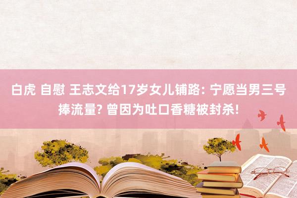 白虎 自慰 王志文给17岁女儿铺路: 宁愿当男三号捧流量? 曾因为吐口香糖被封杀!
