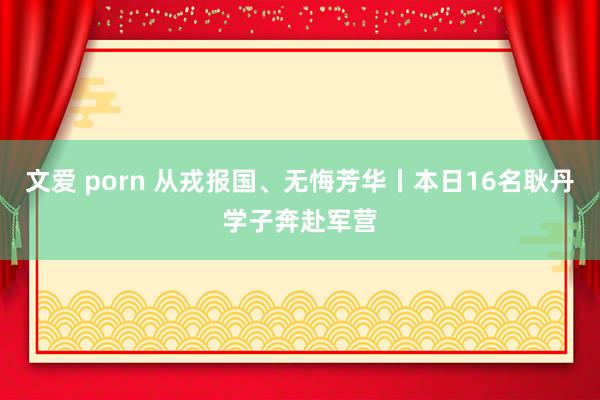 文爱 porn 从戎报国、无悔芳华丨本日16名耿丹学子奔赴军营
