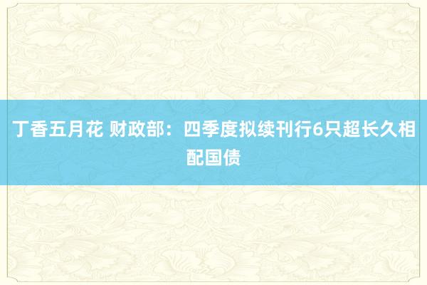 丁香五月花 财政部：四季度拟续刊行6只超长久相配国债