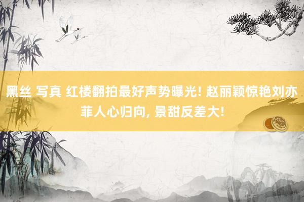 黑丝 写真 红楼翻拍最好声势曝光! 赵丽颖惊艳刘亦菲人心归向， 景甜反差大!