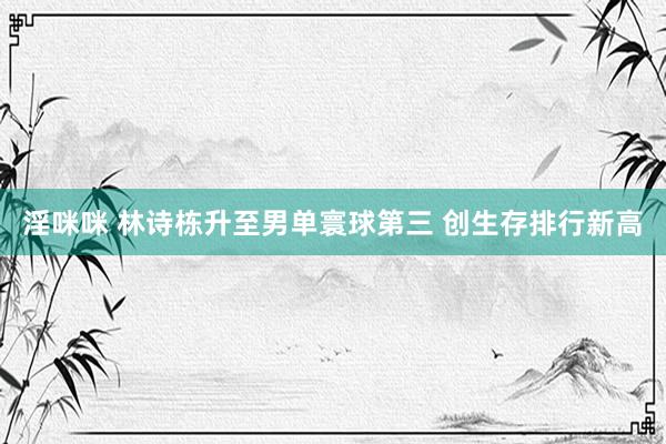 淫咪咪 林诗栋升至男单寰球第三 创生存排行新高