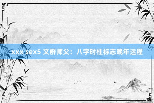 xxx sex5 文群师父：八字时柱标志晚年运程