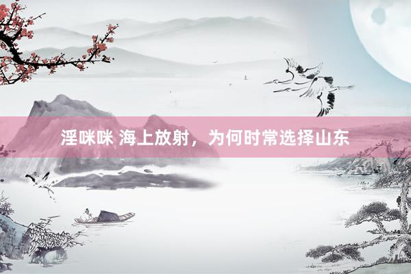 淫咪咪 海上放射，为何时常选择山东