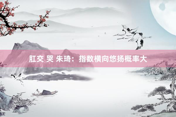 肛交 哭 朱琦:指数横向悠扬概率大