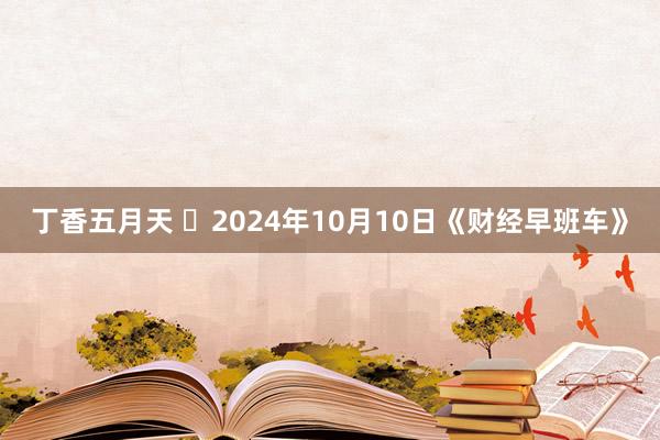 丁香五月天 2024年10月10日《财经早班车》