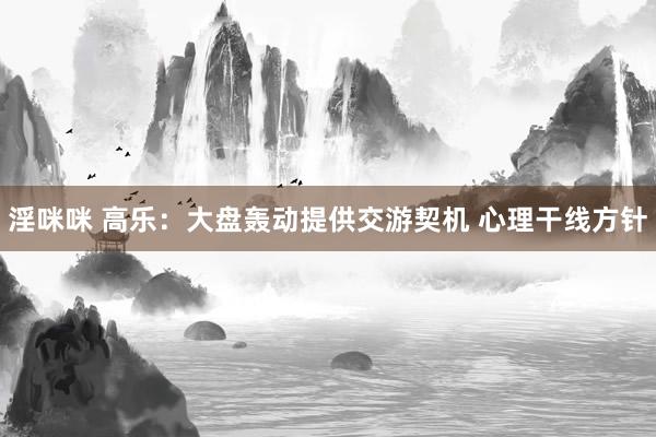 淫咪咪 高乐:大盘轰动提供交游契机 心理干线方针