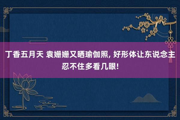 丁香五月天 袁姗姗又晒瑜伽照， 好形体让东说念主忍不住多看几眼!