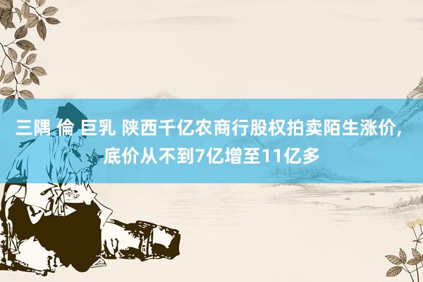 三隅 倫 巨乳 陕西千亿农商行股权拍卖陌生涨价， 底价从不到7亿增至11亿多