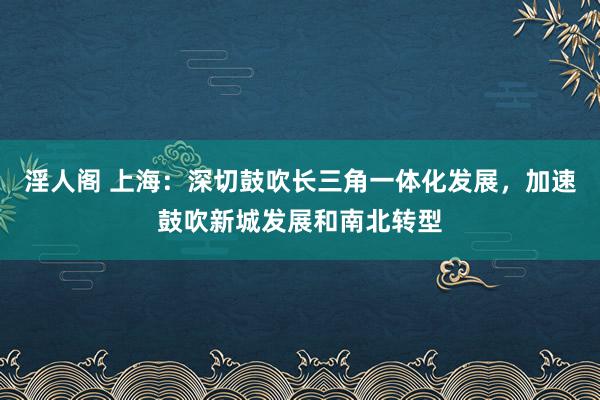 淫人阁 上海：深切鼓吹长三角一体化发展，加速鼓吹新城发展和南北转型