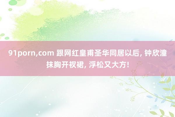 91porn，com 跟网红皇甫圣华同居以后， 钟欣潼抹胸开衩裙， 浮松又大方!