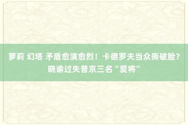 萝莉 幻塔 矛盾愈演愈烈！卡德罗夫当众撕破脸？晓谕过失普京三名“爱将”
