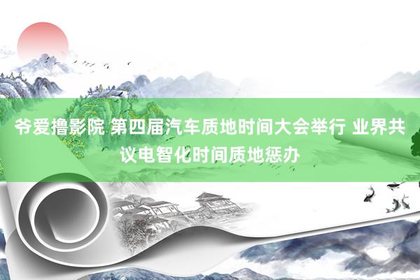 爷爱撸影院 第四届汽车质地时间大会举行 业界共议电智化时间质地惩办