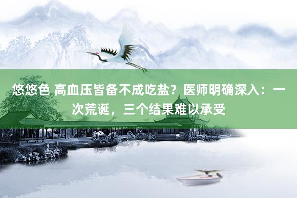 悠悠色 高血压皆备不成吃盐？医师明确深入：一次荒诞，三个结果难以承受