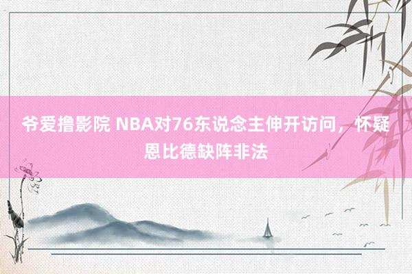 爷爱撸影院 NBA对76东说念主伸开访问，怀疑恩比德缺阵非法