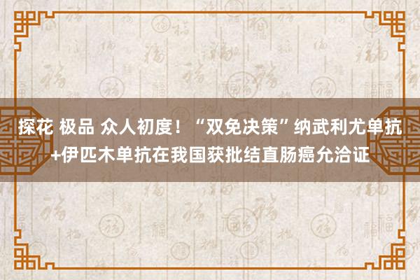 探花 极品 众人初度！“双免决策”纳武利尤单抗+伊匹木单抗在我国获批结直肠癌允洽证