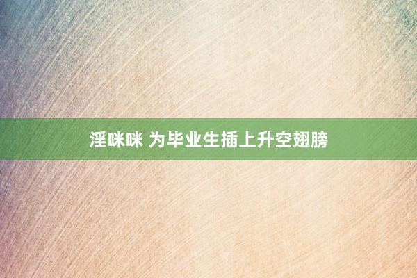 淫咪咪 为毕业生插上升空翅膀