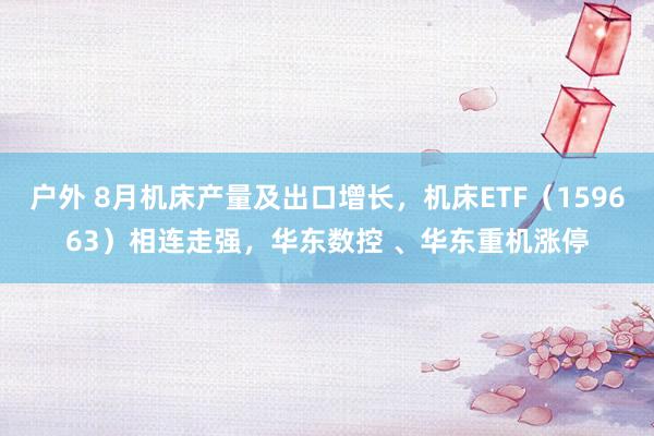 户外 8月机床产量及出口增长，机床ETF（159663）相连走强，华东数控 、华东重机涨停