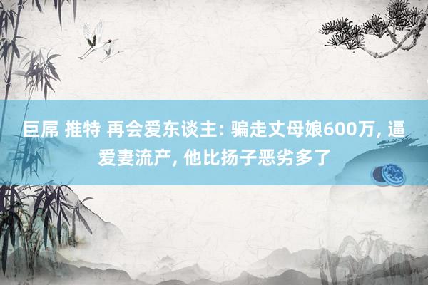 巨屌 推特 再会爱东谈主: 骗走丈母娘600万， 逼爱妻流产， 他比扬子恶劣多了