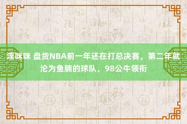 淫咪咪 盘货NBA前一年还在打总决赛，第二年就沦为鱼腩的球队，98公牛领衔