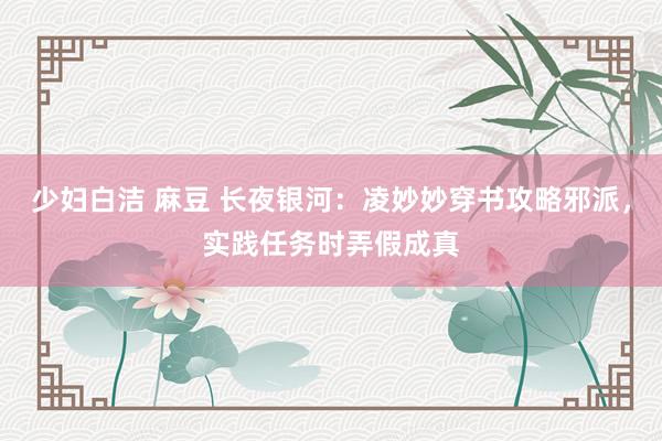 少妇白洁 麻豆 长夜银河：凌妙妙穿书攻略邪派，实践任务时弄假成真