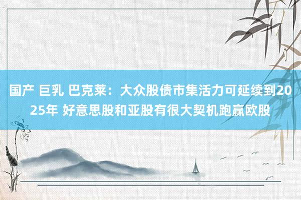 国产 巨乳 巴克莱：大众股债市集活力可延续到2025年 好意思股和亚股有很大契机跑赢欧股