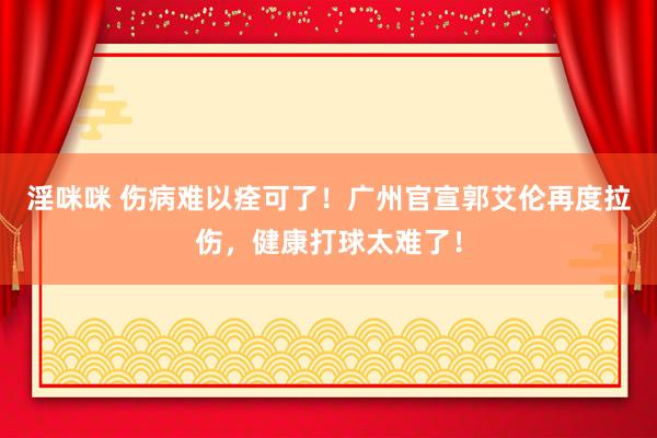 淫咪咪 伤病难以痊可了！广州官宣郭艾伦再度拉伤，健康打球太难了！