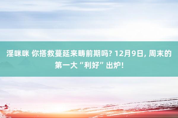淫咪咪 你搭救蔓延来畴前期吗? 12月9日， 周末的第一大“利好”出炉!
