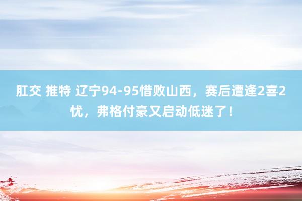 肛交 推特 辽宁94-95惜败山西，赛后遭逢2喜2忧，弗格付豪又启动低迷了！