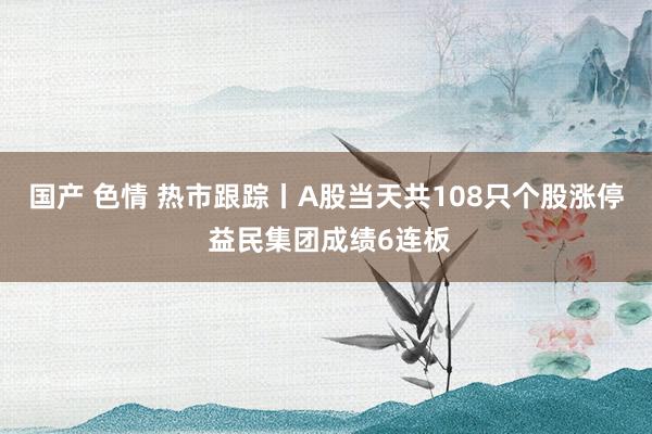 国产 色情 热市跟踪丨A股当天共108只个股涨停 益民集团成绩6连板