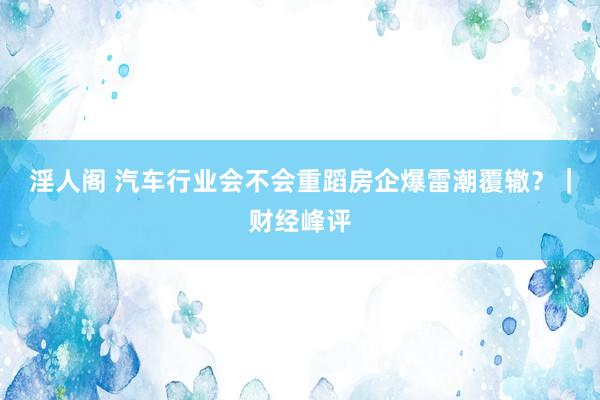 淫人阁 汽车行业会不会重蹈房企爆雷潮覆辙？｜财经峰评