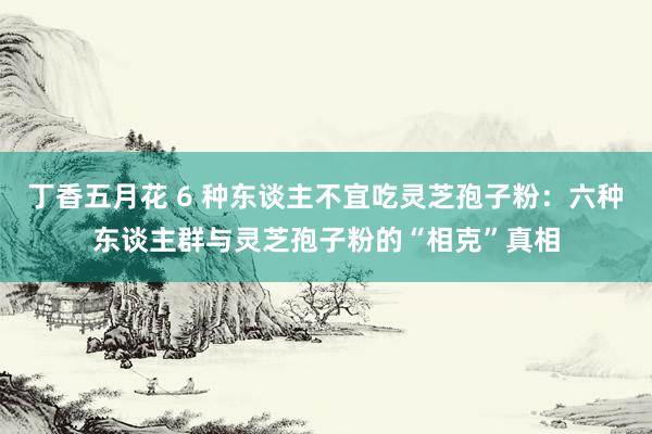 丁香五月花 6 种东谈主不宜吃灵芝孢子粉：六种东谈主群与灵芝孢子粉的“相克”真相