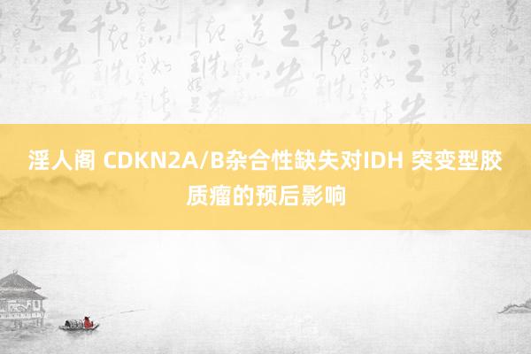 淫人阁 CDKN2A/B杂合性缺失对IDH 突变型胶质瘤的预后影响