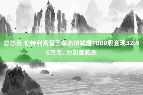 悠悠色 伯特利高管王孝杰拟减握7000股套现32.96万元， 为初度减握