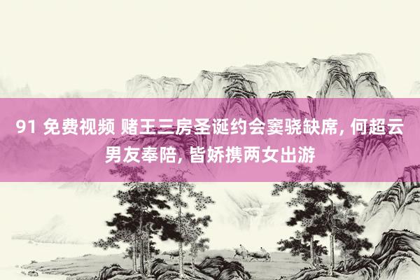 91 免费视频 赌王三房圣诞约会窦骁缺席， 何超云男友奉陪， 皆娇携两女出游