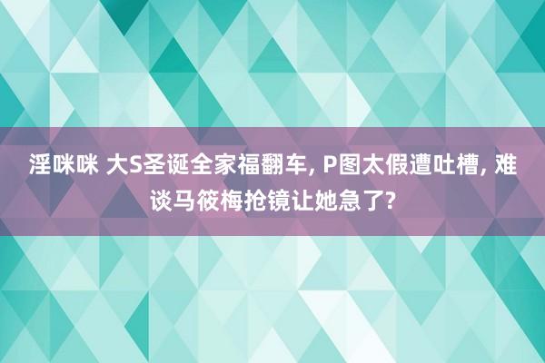 淫咪咪 大S圣诞全家福翻车， P图太假遭吐槽， 难谈马筱梅抢镜让她急了?