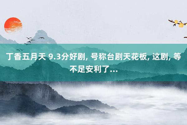 丁香五月天 9.3分好剧， 号称台剧天花板， 这剧， 等不足安利了...