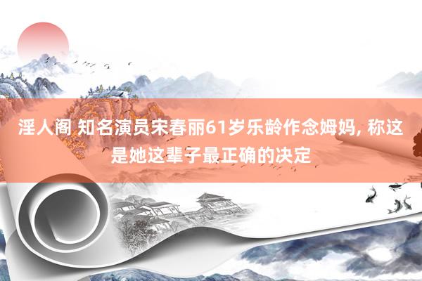 淫人阁 知名演员宋春丽61岁乐龄作念姆妈， 称这是她这辈子最正确的决定