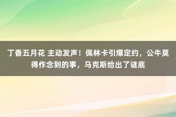 丁香五月花 主动发声！佩林卡引爆定约，公牛莫得作念到的事，马克斯给出了谜底
