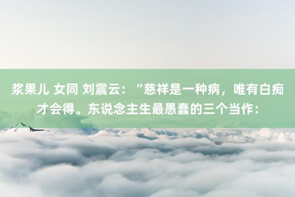 浆果儿 女同 刘震云:“慈祥是一种病,唯有白痴才会得。东说念主生最愚蠢的三个当作: