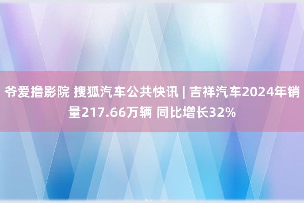 爷爱撸影院 搜狐汽车公共快讯 | 吉祥汽车2024年销量217.66万辆 同比增长32%
