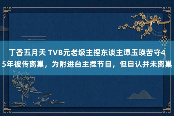 丁香五月天 TVB元老级主捏东谈主谭玉瑛苦守45年被传离巢，为附进台主捏节目，但自认并未离巢