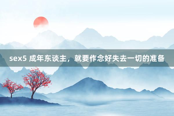 sex5 成年东谈主,就要作念好失去一切的准备