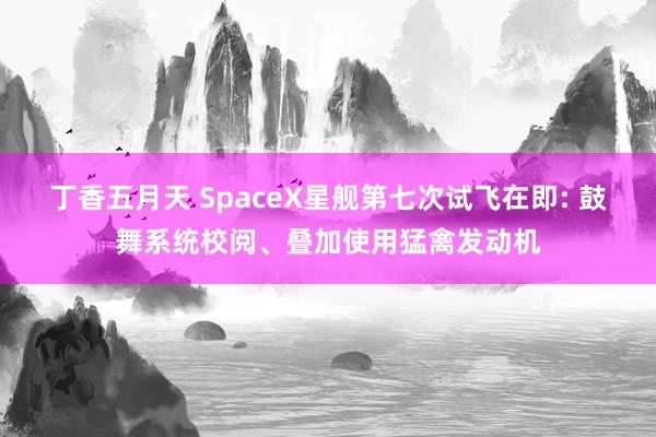 丁香五月天 SpaceX星舰第七次试飞在即: 鼓舞系统校阅、叠加使用猛禽发动机