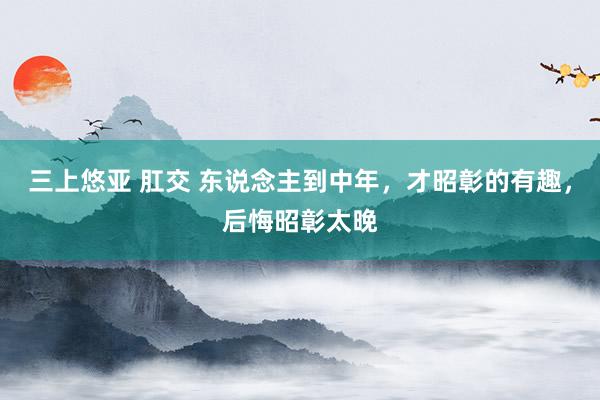 三上悠亚 肛交 东说念主到中年,才昭彰的有趣,后悔昭彰太晚